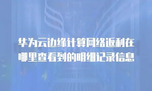 华为云边缘计算网络返利在哪里查看到的明细记录信息