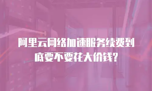 阿里云网络加速服务续费到底要不要花大价钱？