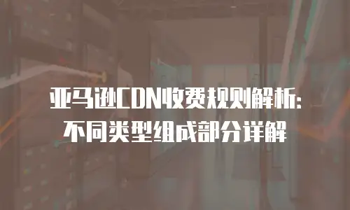 亚马逊CDN收费规则解析：不同类型组成部分详解