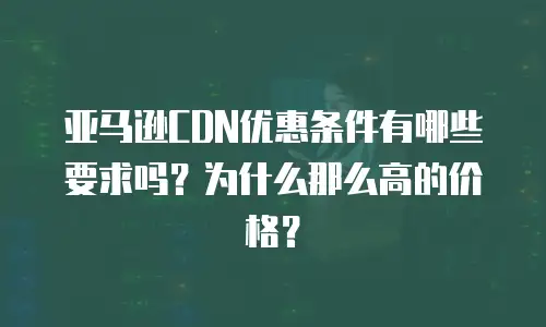 亚马逊CDN优惠条件有哪些要求吗？为什么那么高的价格？