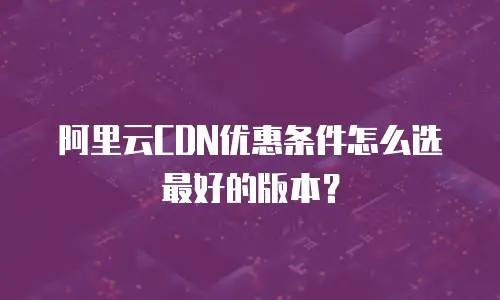 阿里云CDN优惠条件怎么选最好的版本？