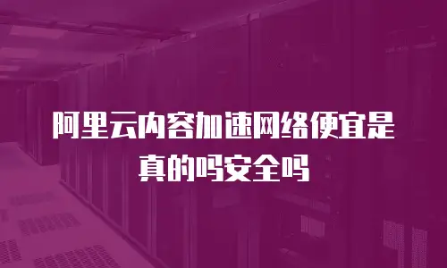 阿里云内容加速网络便宜是真的吗安全吗