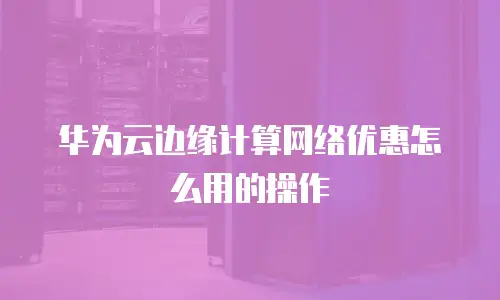 华为云边缘计算网络优惠怎么用的操作