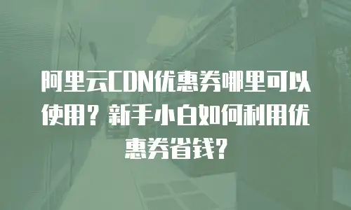 阿里云CDN优惠券哪里可以使用？新手小白如何利用优惠券省钱？