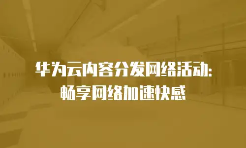 华为云内容分发网络活动：畅享网络加速快感