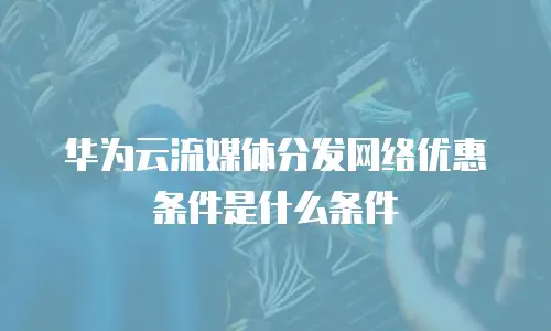 华为云流媒体分发网络优惠条件是什么条件