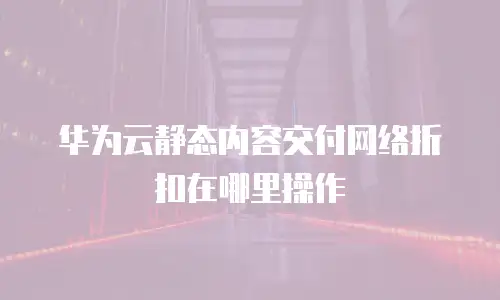华为云静态内容交付网络折扣在哪里操作