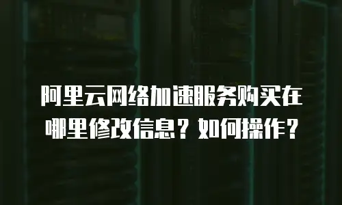 阿里云网络加速服务购买在哪里修改信息？如何操作？