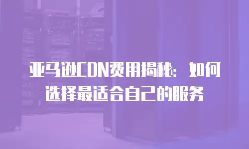 亚马逊CDN费用揭秘：如何选择最适合自己的服务