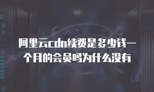 阿里云cdn续费是多少钱一个月的会员吗为什么没有