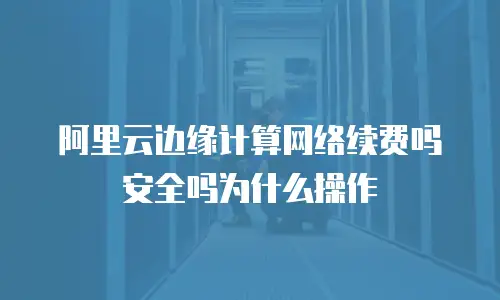 阿里云边缘计算网络续费吗安全吗为什么操作