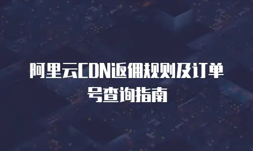 阿里云CDN返佣规则及订单号查询指南