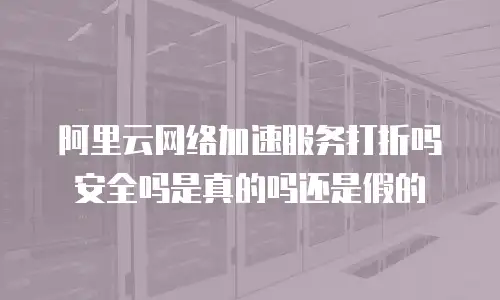 阿里云网络加速服务打折吗安全吗是真的吗还是假的