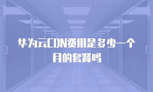 华为云CDN费用是多少一个月的套餐吗