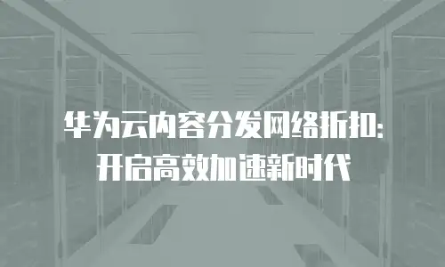 华为云内容分发网络折扣：开启高效加速新时代