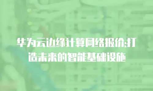 华为云边缘计算网络报价:打造未来的智能基础设施