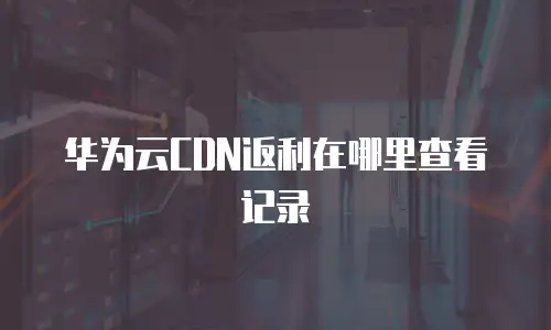 华为云CDN返利在哪里查看记录