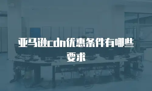 亚马逊cdn优惠条件有哪些要求