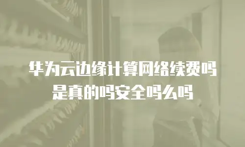 华为云边缘计算网络续费吗是真的吗安全吗么吗