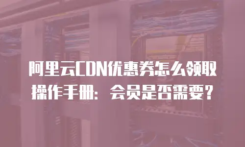 阿里云CDN优惠券怎么领取操作手册：会员是否需要？
