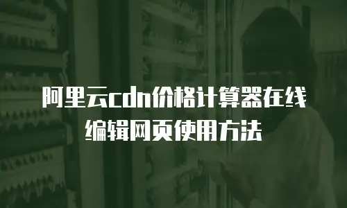 阿里云cdn价格计算器在线编辑网页使用方法