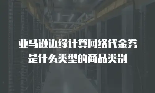 亚马逊边缘计算网络代金券是什么类型的商品类别