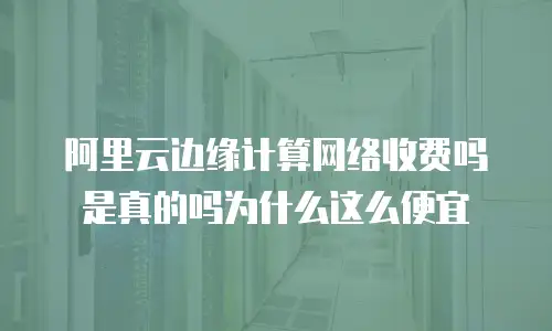 阿里云边缘计算网络收费吗是真的吗为什么这么便宜