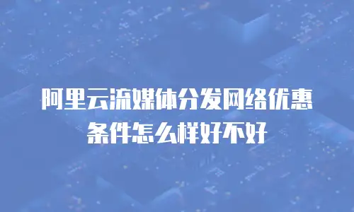 阿里云流媒体分发网络优惠条件怎么样好不好