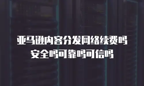 亚马逊内容分发网络续费吗安全吗可靠吗可信吗