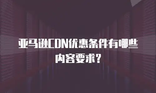 亚马逊CDN优惠条件有哪些内容要求？