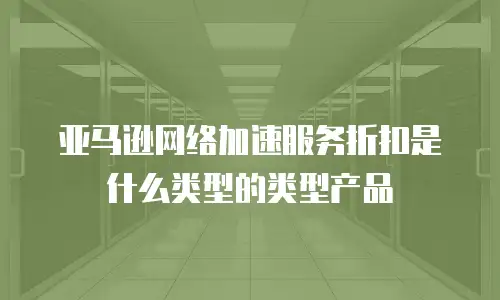 亚马逊网络加速服务折扣是什么类型的类型产品
