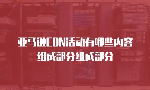 亚马逊CDN活动有哪些内容组成部分组成部分