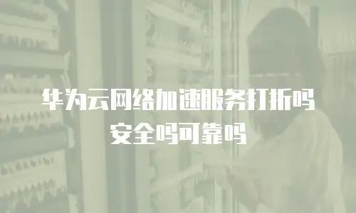 华为云网络加速服务打折吗安全吗可靠吗