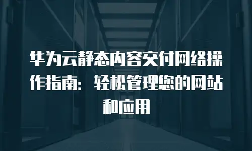 华为云静态内容交付网络操作指南：轻松管理您的网站和应用
