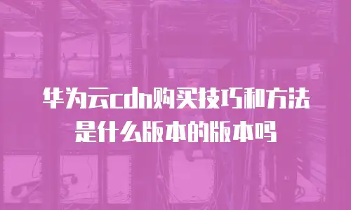 华为云cdn购买技巧和方法是什么版本的版本吗
