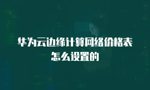 华为云边缘计算网络价格表怎么设置的
