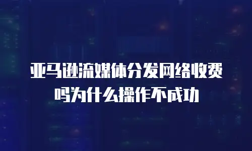 亚马逊流媒体分发网络收费吗为什么操作不成功