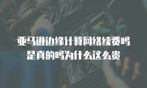 亚马逊边缘计算网络续费吗是真的吗为什么这么贵