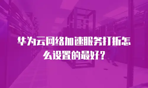 华为云网络加速服务打折怎么设置的最好？