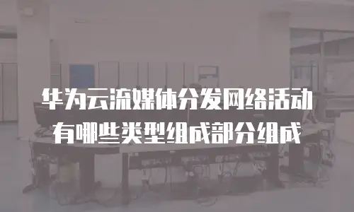 华为云流媒体分发网络活动有哪些类型组成部分组成
