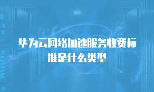 华为云网络加速服务收费标准是什么类型
