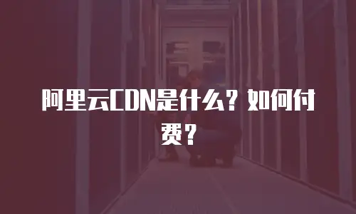 阿里云CDN是什么？如何付费？