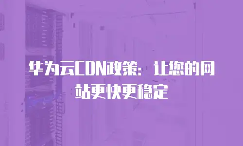 华为云CDN政策：让您的网站更快更稳定