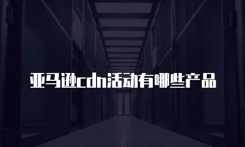 亚马逊cdn活动有哪些产品