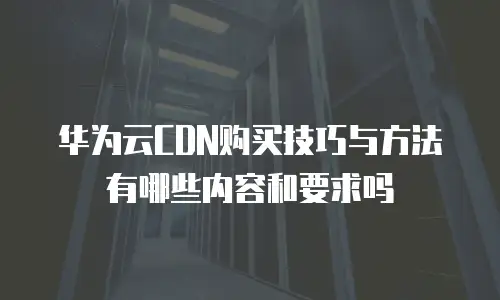 华为云CDN购买技巧与方法有哪些内容和要求吗