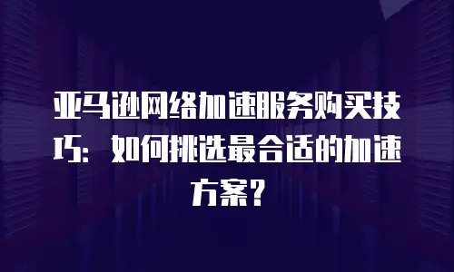 亚马逊网络加速服务购买技巧：如何挑选最合适的加速方案？
