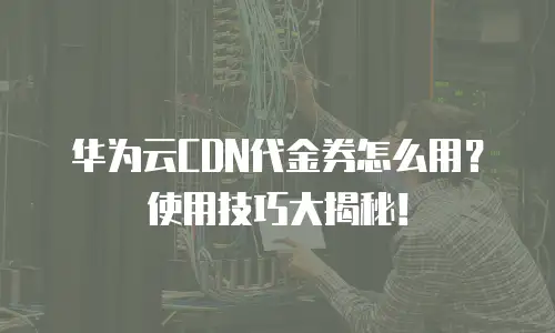 华为云CDN代金券怎么用？使用技巧大揭秘！
