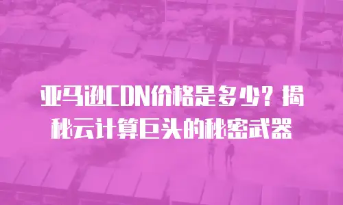 亚马逊CDN价格是多少？揭秘云计算巨头的秘密武器