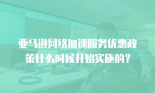 亚马逊网络加速服务优惠政策什么时候开始实施的？