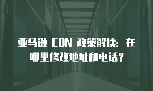 亚马逊 CDN 政策解读：在哪里修改地址和电话？